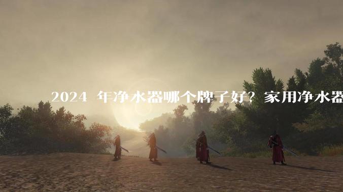 2024 年净水器哪个牌子好？家用净水器的选购攻略是什么？