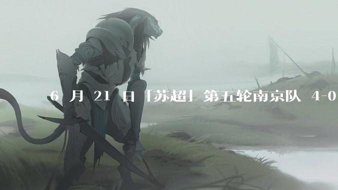 6 月 21 日「苏超」第五轮南京队 4-0 战胜常州队，如何评价这场比赛？
